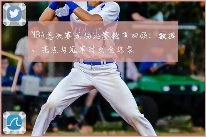NBA总决赛五场比赛精华回顾：数据、亮点与冠军时刻全记录