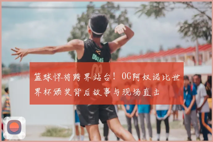 篮球悍将跨界站台！OG阿奴诺比世界杯颁奖背后故事与现场直击