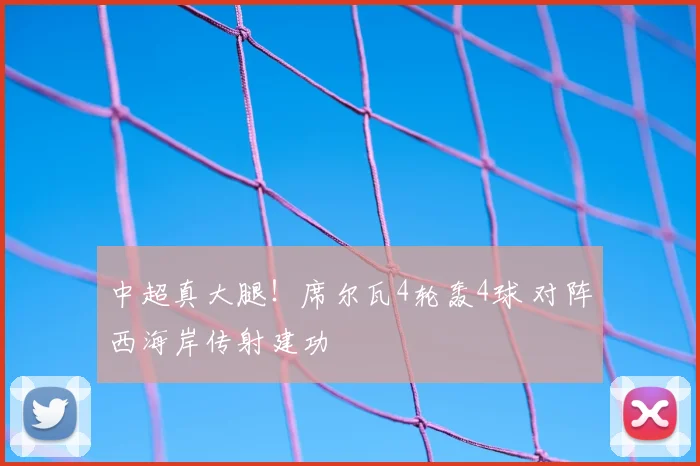 中超真大腿!席尔瓦4轮轰4球 对阵西海岸传射建功
