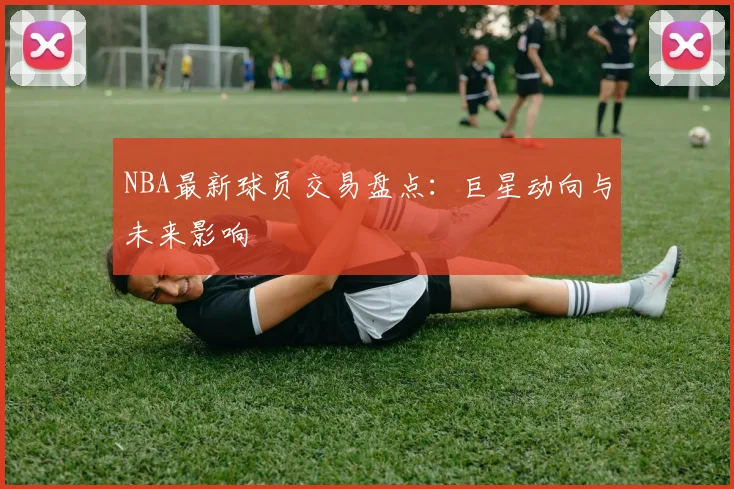 NBA最新球员交易盘点:巨星动向与未来影响