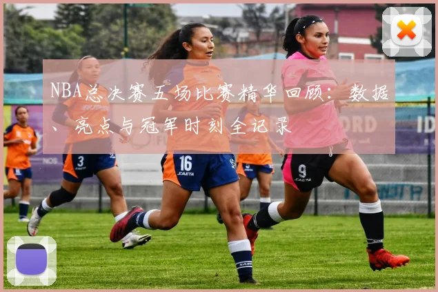 NBA总决赛五场比赛精华回顾：数据、亮点与冠军时刻全记录